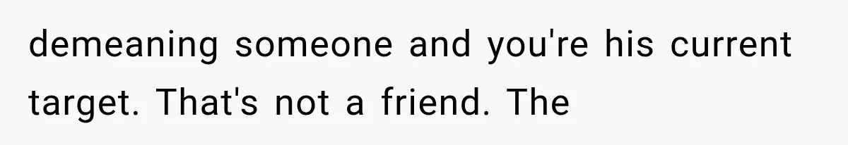 demeaning someone and you're his current target. That's not a friend. The