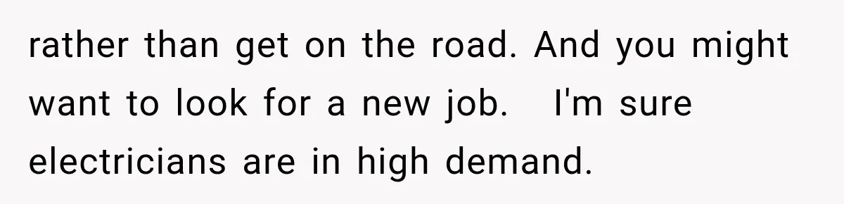 rather than get on the road. And you might want to look for a new job.   I'm sure electricians are in high demand.