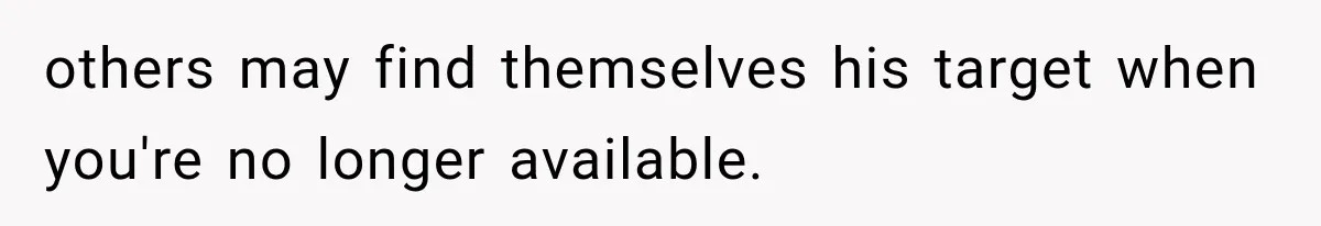 others may find themselves his target when you're no longer available.