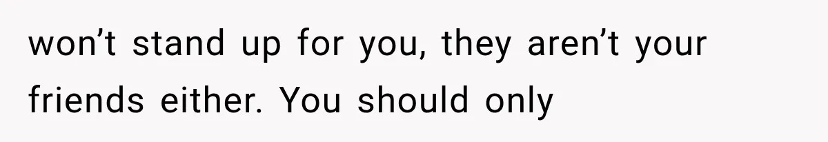won’t stand up for you, they aren’t your friends either. You should only