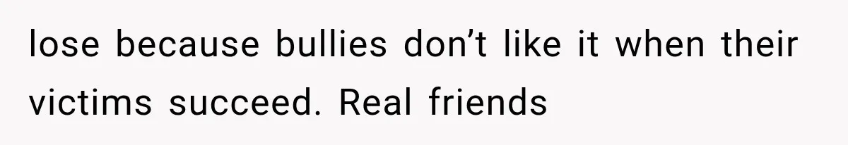 lose because bullies don’t like it when their victims succeed. Real friends