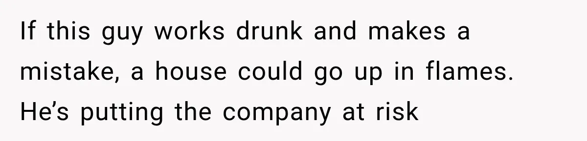 If this guy works drunk and makes a mistake, a house could go up in flames. He’s putting the company at risk