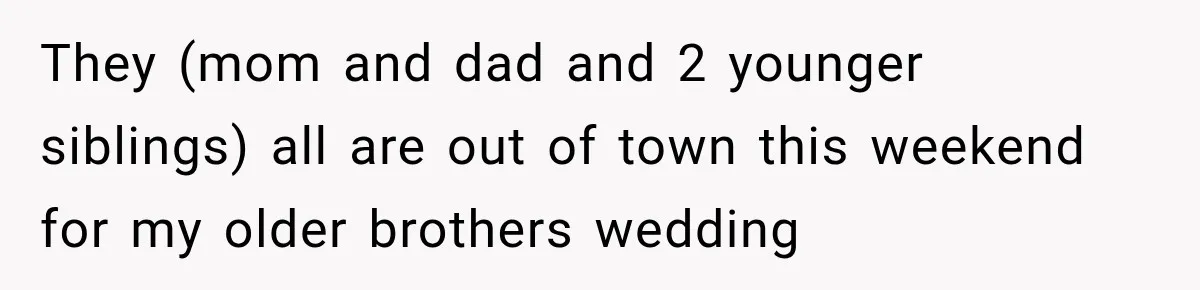 They (mom and dad and 2 younger siblings) all are out of town this weekend for my older brothers wedding