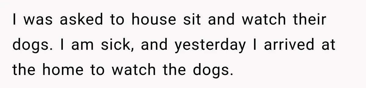 I was asked to house sit and watch their dogs. I am sick, and yesterday I arrived at the home to watch the dogs.