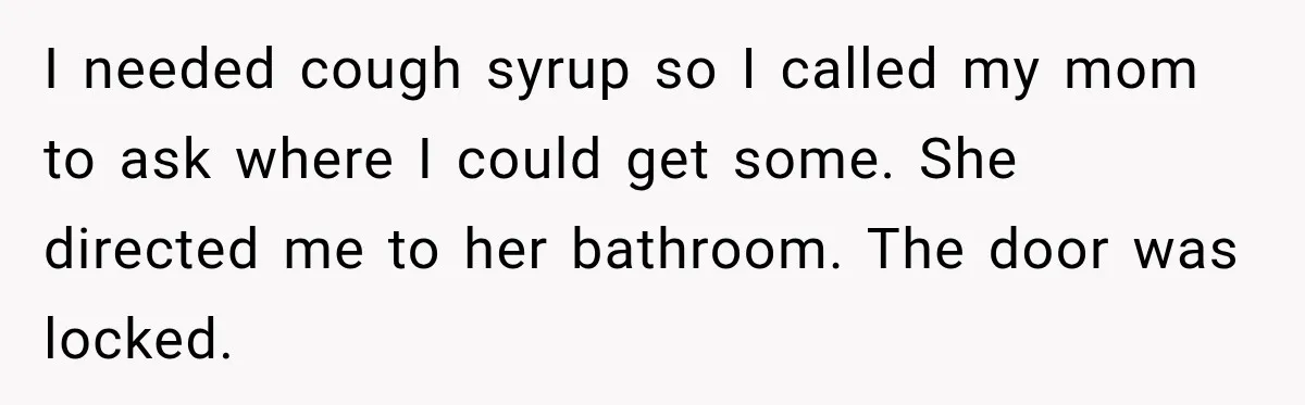 I needed cough syrup so I called my mom to ask where I could get some. She directed me to her bathroom. The door was locked.