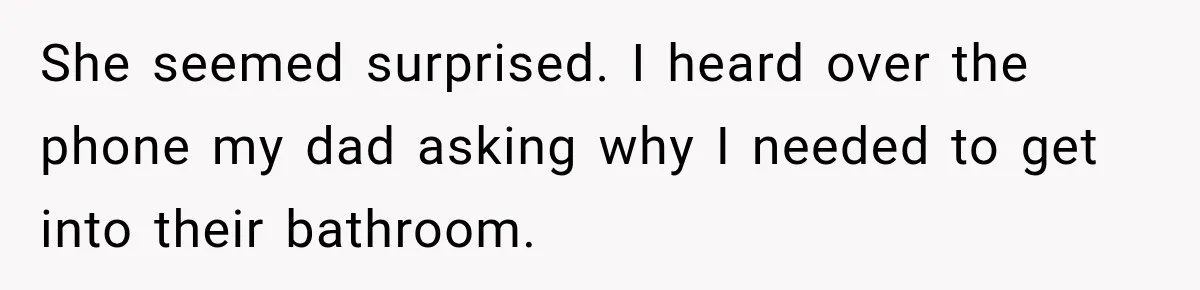 She seemed surprised. I heard over the phone my dad asking why I needed to get into their bathroom.
