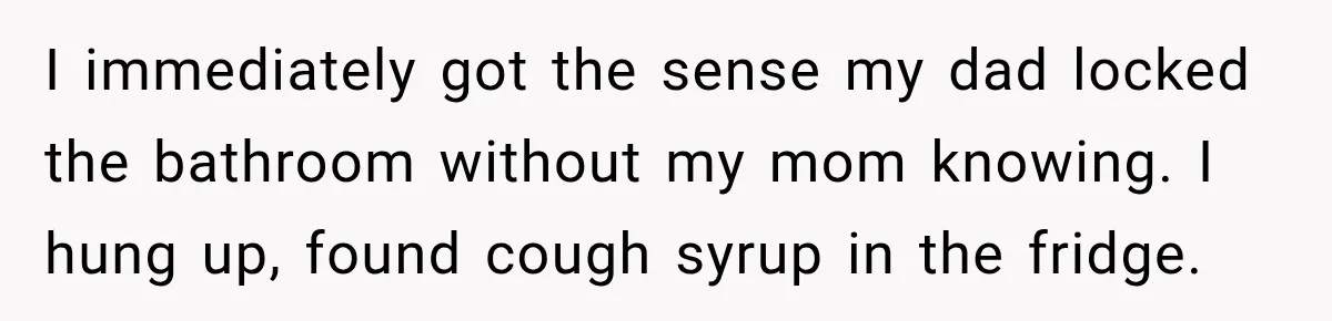 I immediately got the sense my dad locked the bathroom without my mom knowing. I hung up, found cough syrup in the fridge.