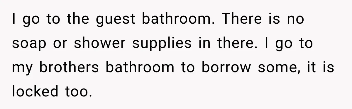 I go to the guest bathroom. There is no soap or shower supplies in there. I go to my brothers bathroom to borrow some, it is locked too.