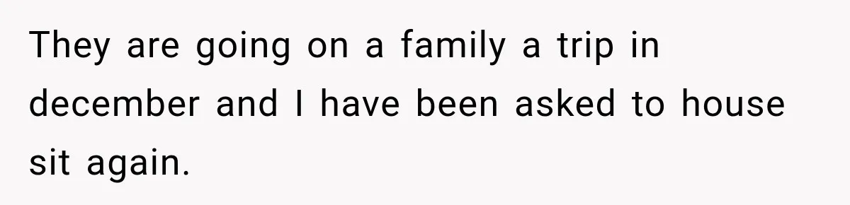 They are going on a family a trip in december and I have been asked to house sit again.