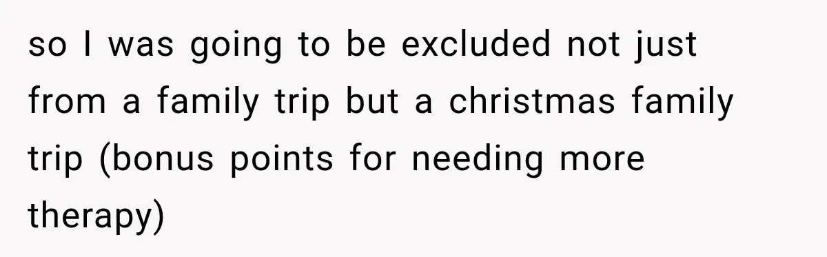 so I was going to be excluded not just from a family trip but a christmas family trip (bonus points for needing more therapy)