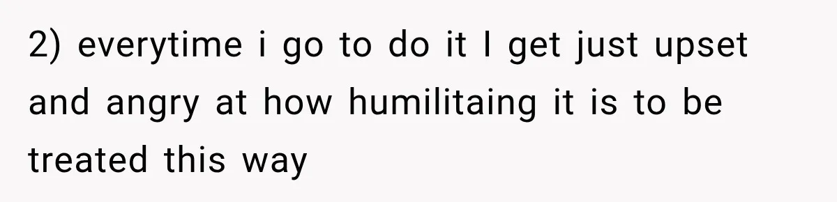 2) everytime i go to do it I get just upset and angry at how humilitaing it is to be treated this way