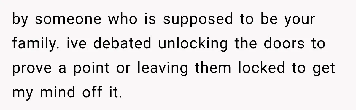 by someone who is supposed to be your family. ive debated unlocking the doors to prove a point or leaving them locked to get my mind off it.