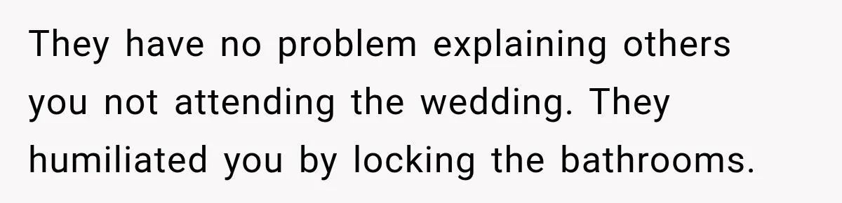 They have no problem explaining others you not attending the wedding. They humiliated you by locking the bathrooms.