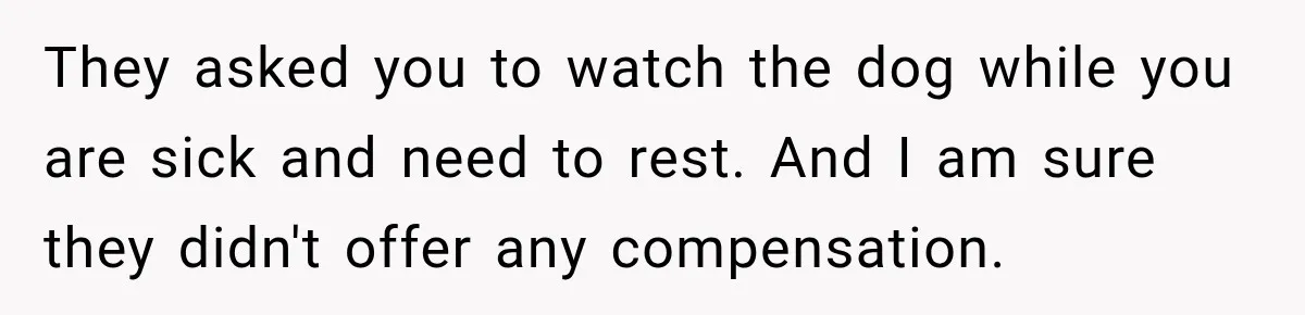 They asked you to watch the dog while you are sick and need to rest. And I am sure they didn't offer any compensation.