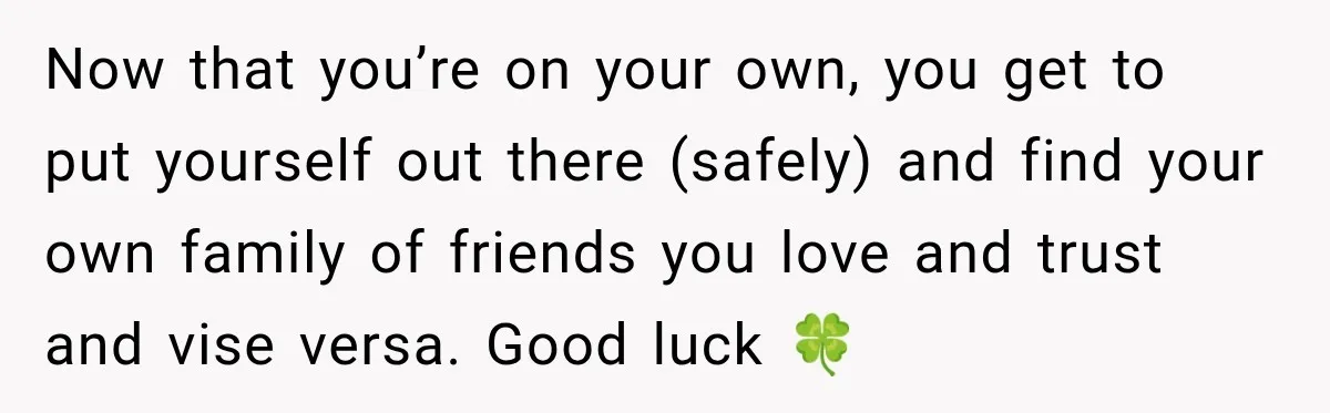 Now that you’re on your own, you get to put yourself out there (safely) and find your own family of friends you love and trust and vise versa. Good luck...