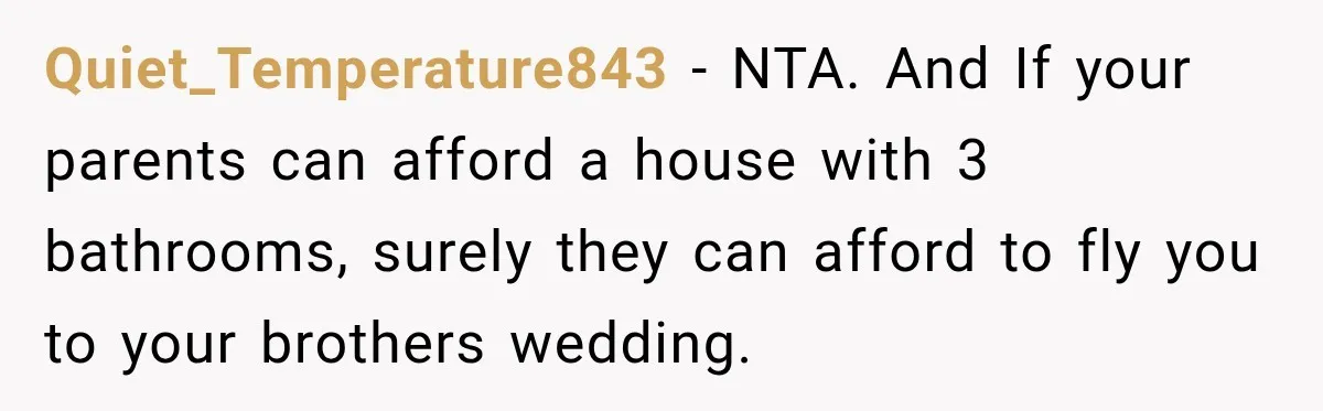 Quiet_Temperature843 − NTA. And If your parents can afford a house with 3 bathrooms, surely they can afford to fly you to your brothers wedding.