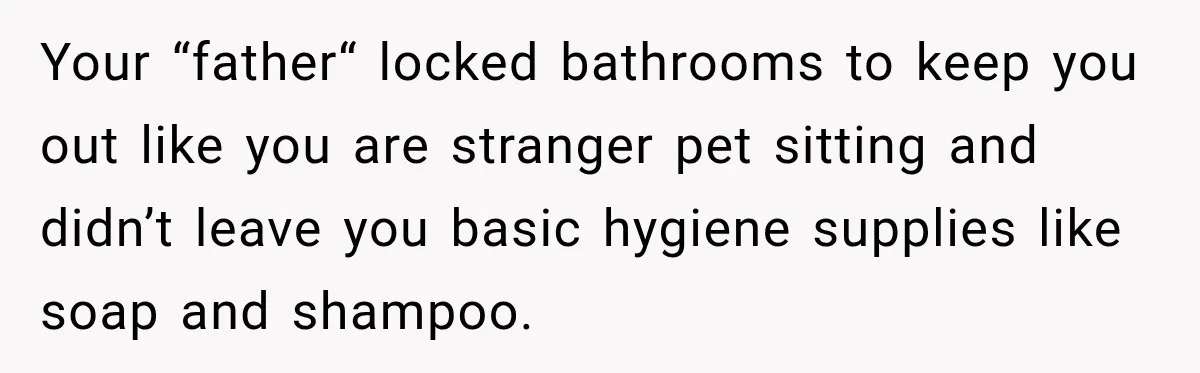 Your “father“ locked bathrooms to keep you out like you are stranger pet sitting and didn’t leave you basic hygiene supplies like soap and shampoo.