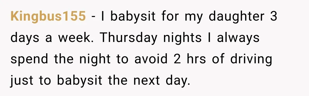 Kingbus155 − I babysit for my daughter 3 days a week. Thursday nights I always spend the night to avoid 2 hrs of driving just to babysit the next day.