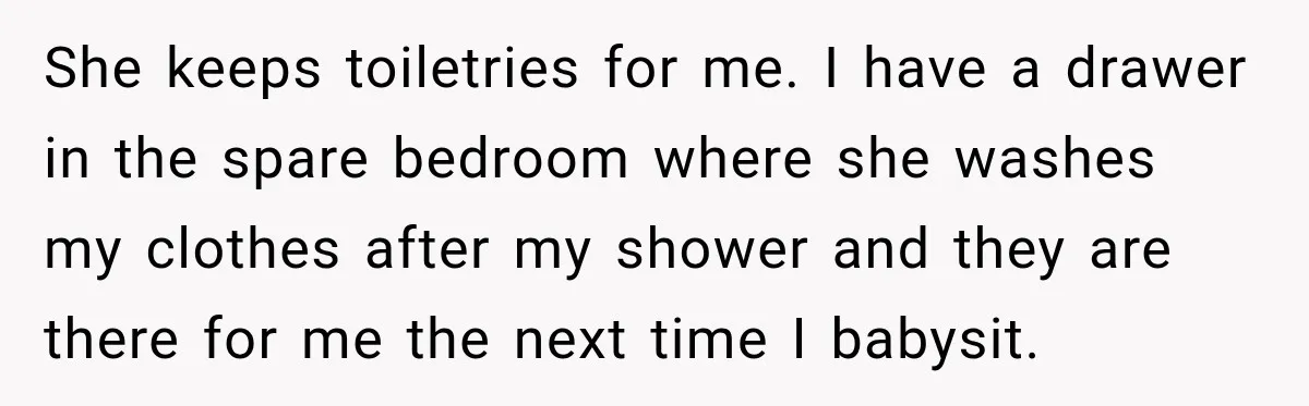 She keeps toiletries for me. I have a drawer in the spare bedroom where she washes my clothes after my shower and they are there for me the next time...