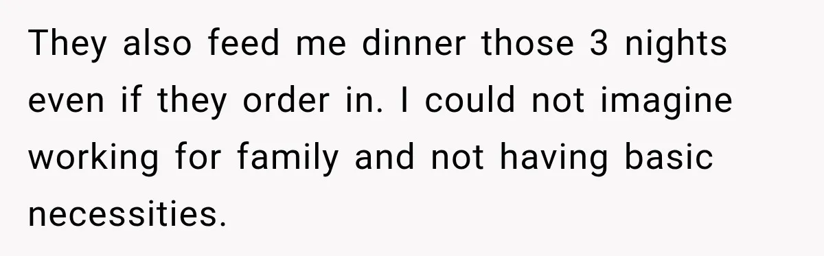 They also feed me dinner those 3 nights even if they order in. I could not imagine working for family and not having basic necessities.