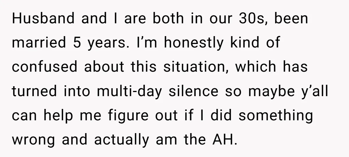 Husband and I are both in our 30s, been married 5 years. I’m honestly kind of confused about this situation, which has turned into multi-day silence so maybe y’all can...