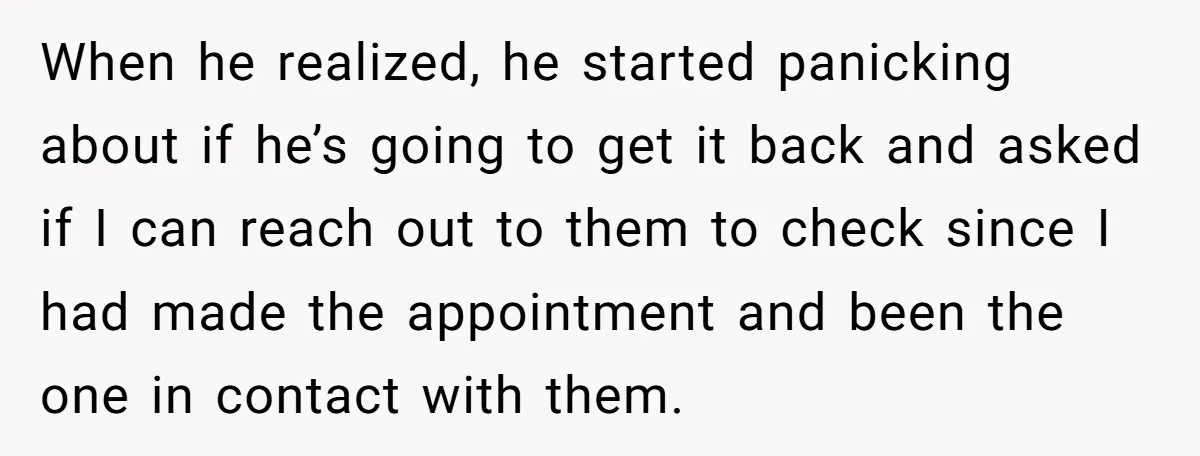 When he realized, he started panicking about if he’s going to get it back and asked if I can reach out to them to check since I had made the...