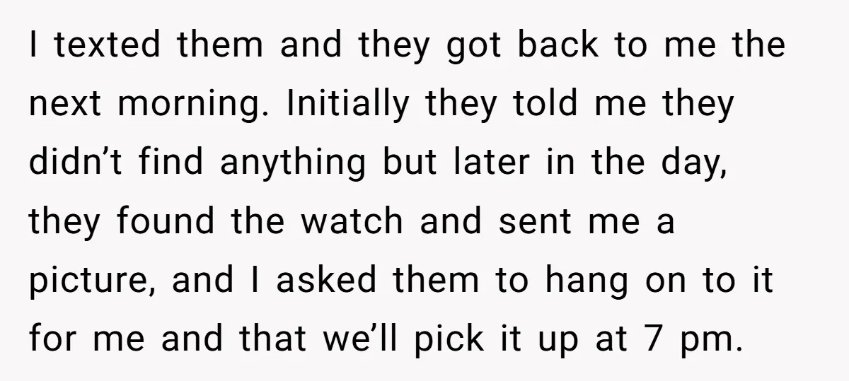 I texted them and they got back to me the next morning. Initially they told me they didn’t find anything but later in the day, they found the watch and...