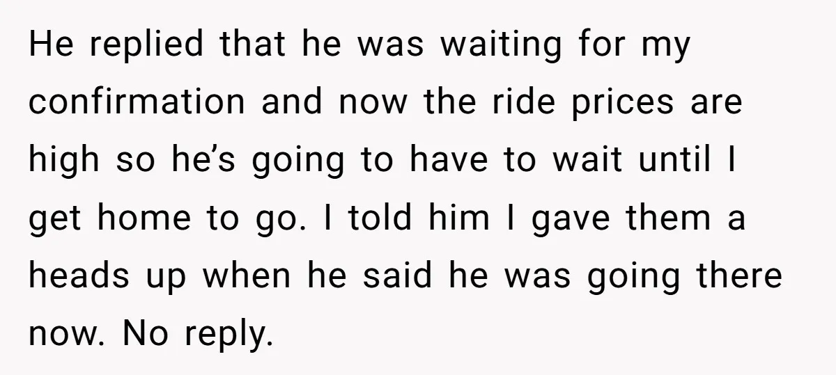 He replied that he was waiting for my confirmation and now the ride prices are high so he’s going to have to wait until I get home to go. I...