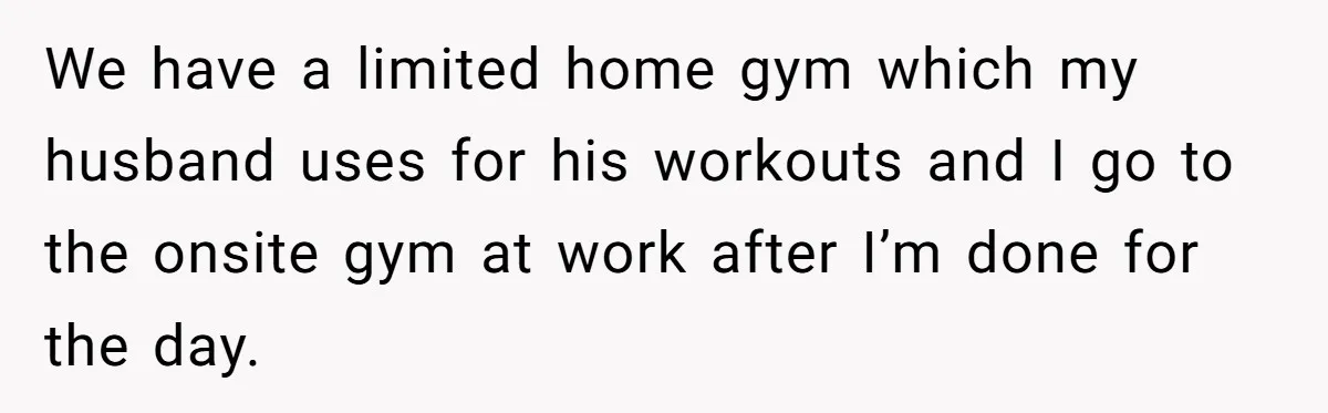 We have a limited home gym which my husband uses for his workouts and I go to the onsite gym at work after I’m done for the day.