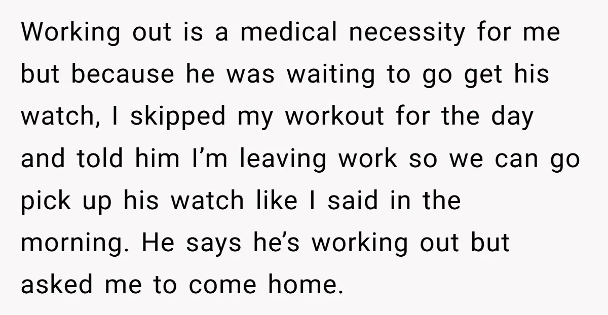 Working out is a medical necessity for me but because he was waiting to go get his watch, I skipped my workout for the day and told him I’m leaving...