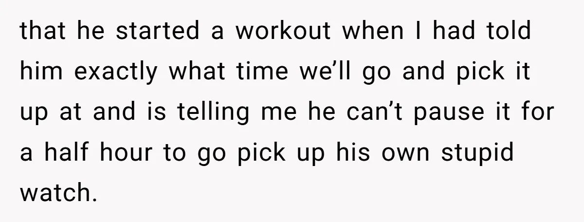 that he started a workout when I had told him exactly what time we’ll go and pick it up at and is telling me he can’t pause it for a...