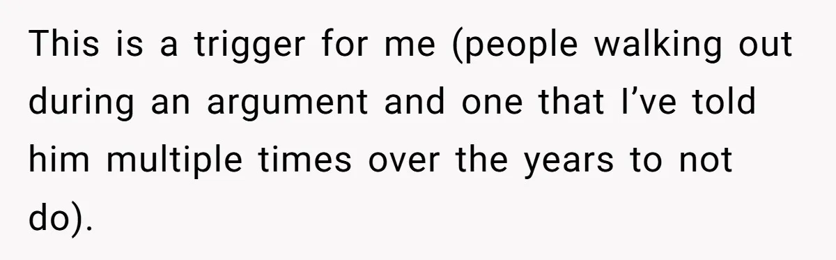 This is a trigger for me (people walking out during an argument and one that I’ve told him multiple times over the years to not do).