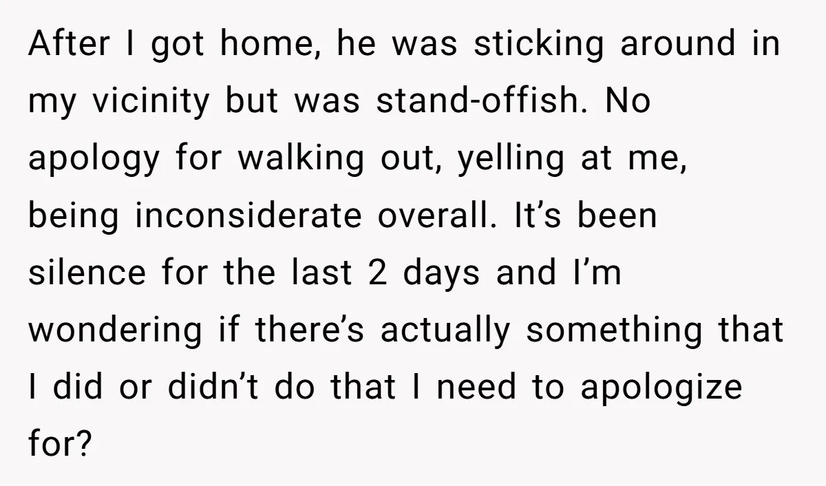 After I got home, he was sticking around in my vicinity but was stand-offish. No apology for walking out, yelling at me, being inconsiderate overall. It’s been silence for the...