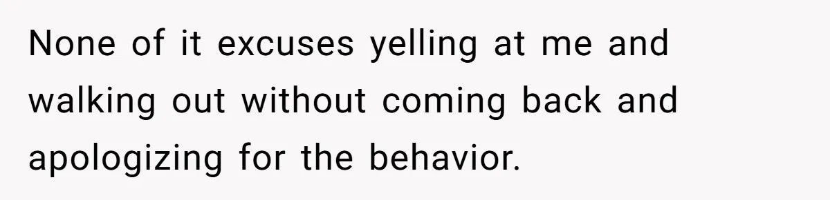None of it excuses yelling at me and walking out without coming back and apologizing for the behavior.