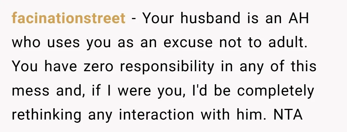 facinationstreet − Your husband is an AH who uses you as an excuse not to adult. You have zero responsibility in any of this mess and, if I were you,...