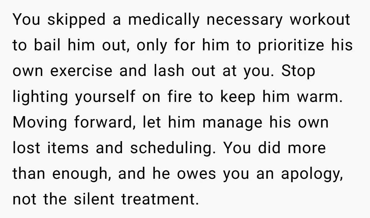 You skipped a medically necessary workout to bail him out, only for him to prioritize his own exercise and lash out at you. Stop lighting yourself on fire to keep...