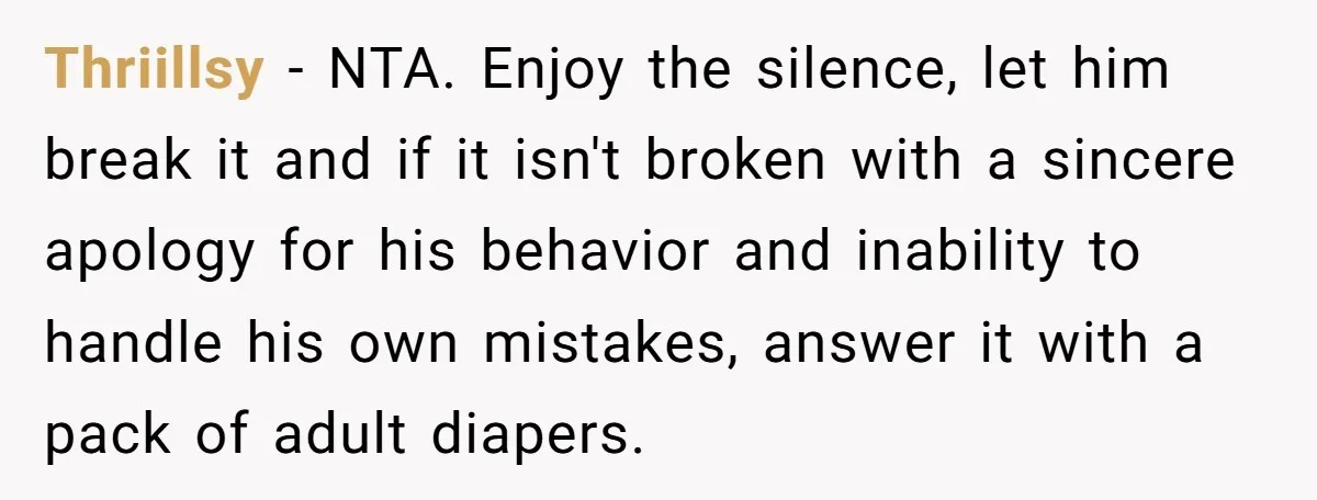 Thriillsy − NTA. Enjoy the silence, let him break it and if it isn't broken with a sincere apology for his behavior and inability to handle his own mistakes, answer...