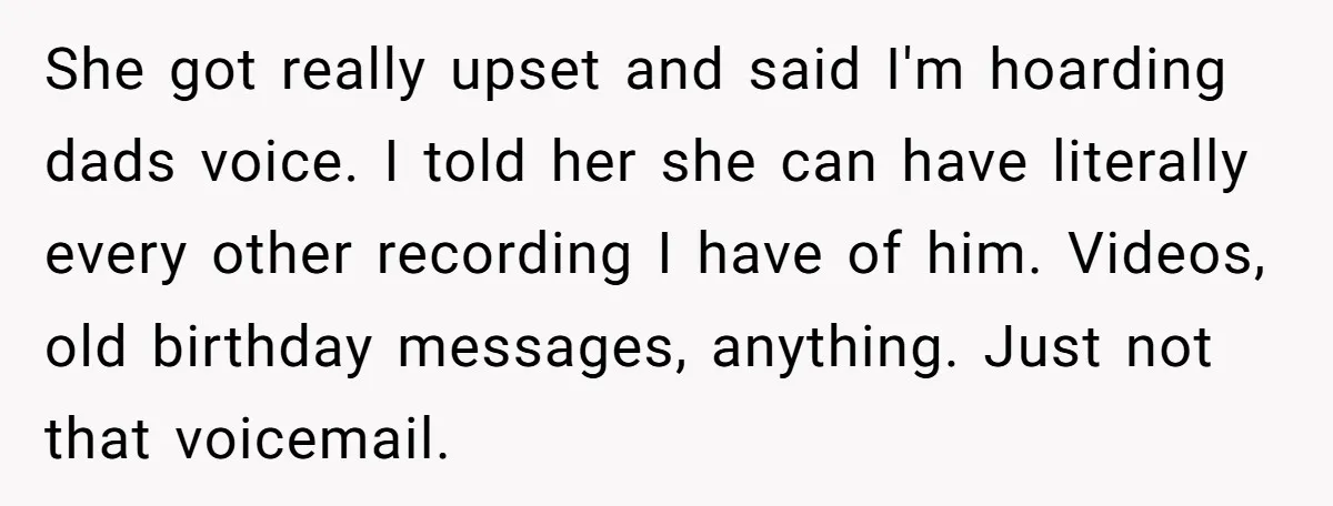 She got really upset and said I'm hoarding dads voice. I told her she can have literally every other recording I have of him. Videos, old birthday messages, anything. Just...