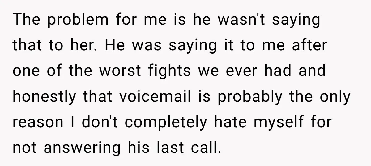 The problem for me is he wasn't saying that to her. He was saying it to me after one of the worst fights we ever had and honestly that voicemail...