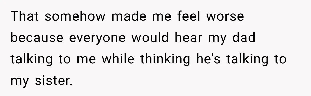 That somehow made me feel worse because everyone would hear my dad talking to me while thinking he's talking to my sister.