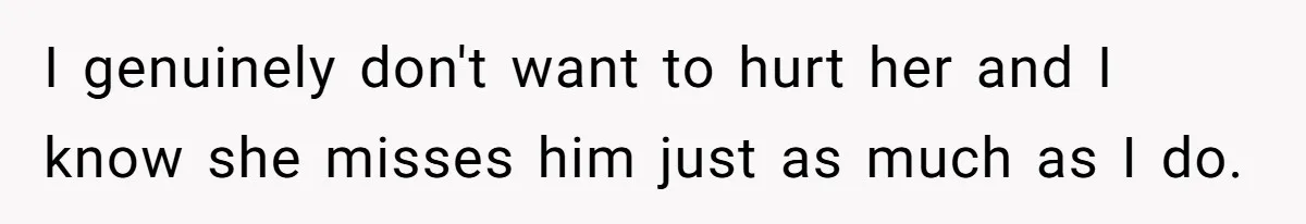 I genuinely don't want to hurt her and I know she misses him just as much as I do.