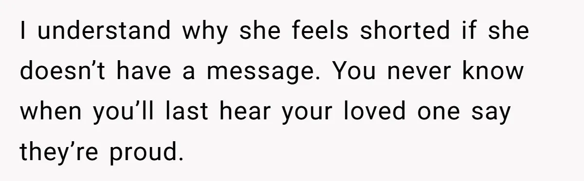 I understand why she feels shorted if she doesn’t have a message. You never know when you’ll last hear your loved one say they’re proud.