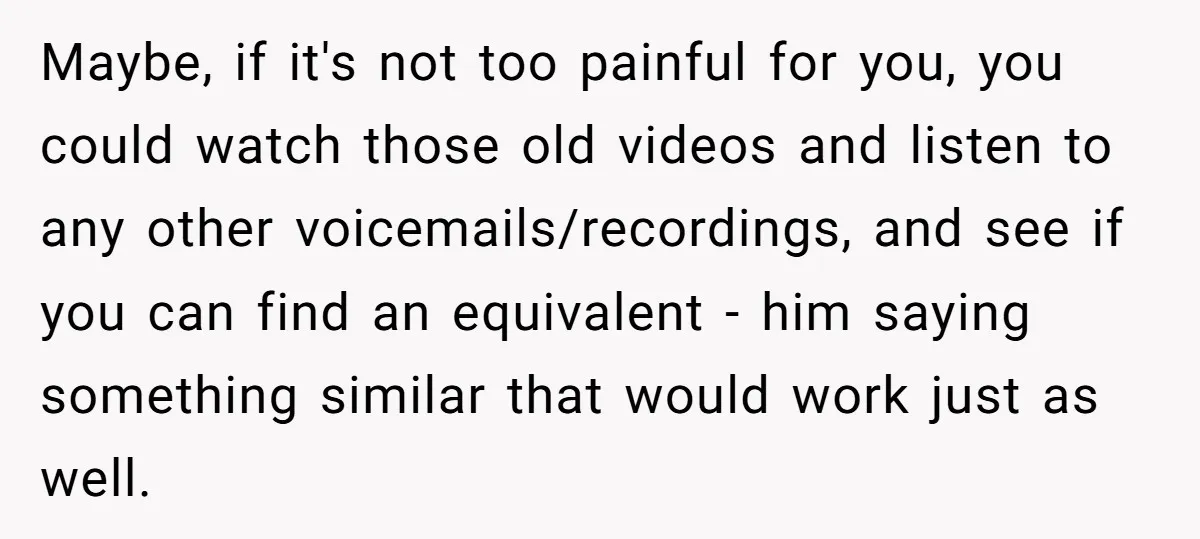 Maybe, if it's not too painful for you, you could watch those old videos and listen to any other voicemails/recordings, and see if you can find an equivalent - him...