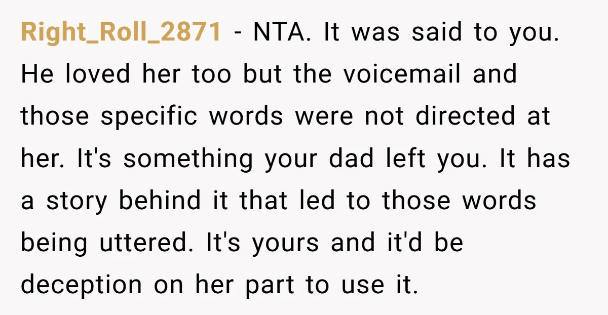 Right_Roll_2871 − NTA. It was said to you. He loved her too but the voicemail and those specific words were not directed at her. It's something your dad left you....