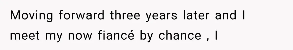 Moving forward three years later and I meet my now fiancé by chance , I
