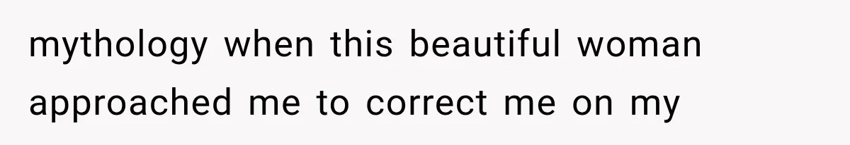 mythology when this beautiful woman approached me to correct me on my