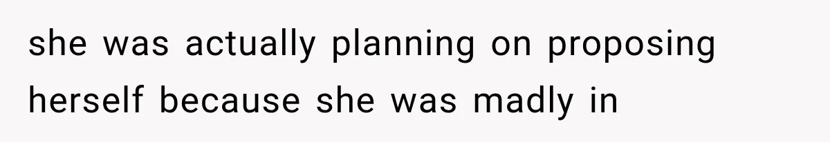 she was actually planning on proposing herself because she was madly in