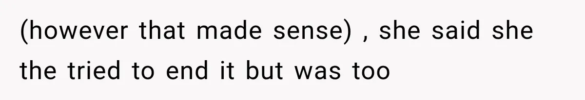 (however that made sense) , she said she the tried to end it but was too