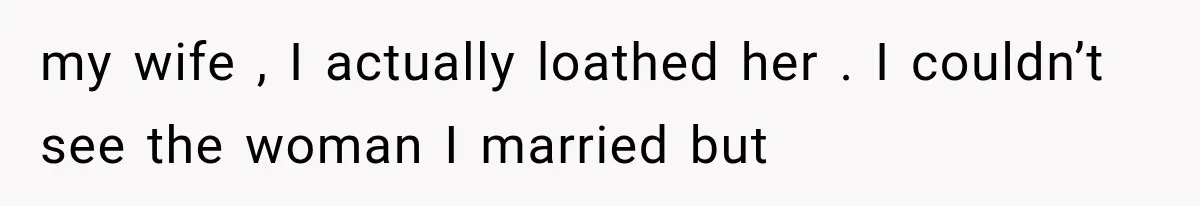 my wife , I actually loathed her . I couldn’t see the woman I married but