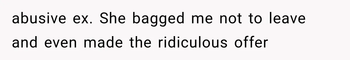 abusive ex. She bagged me not to leave and even made the ridiculous offer